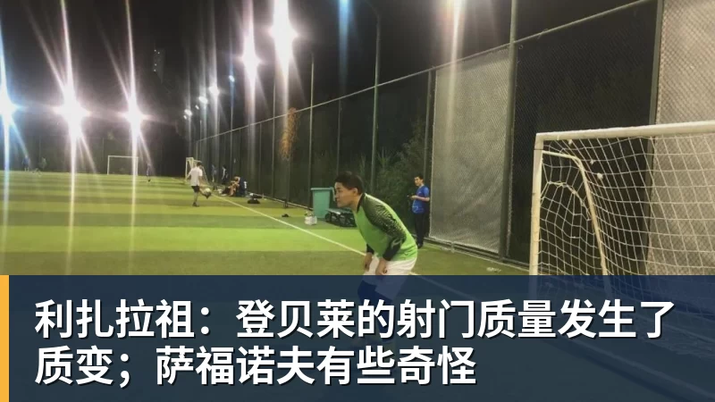 利扎拉祖：登贝莱的射门质量发生了质变；萨福诺夫有些奇怪