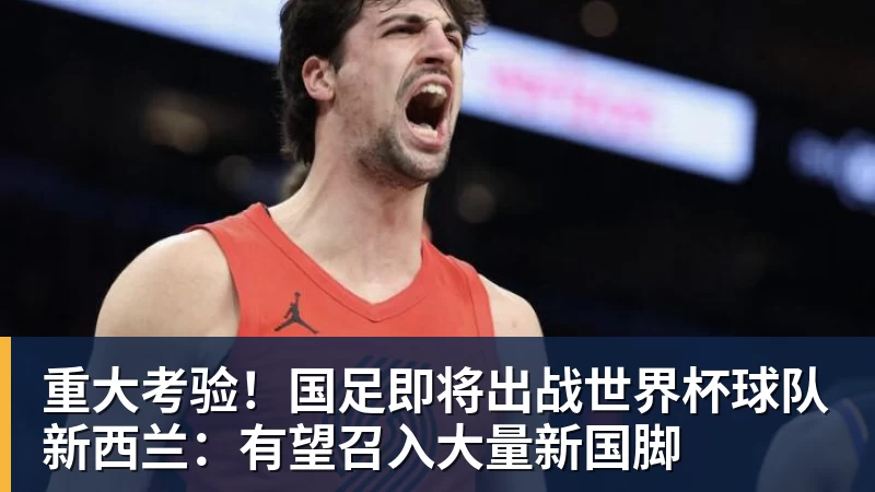 重大考验!国足即将出战世界杯球队新西兰:有望召入大量新国脚